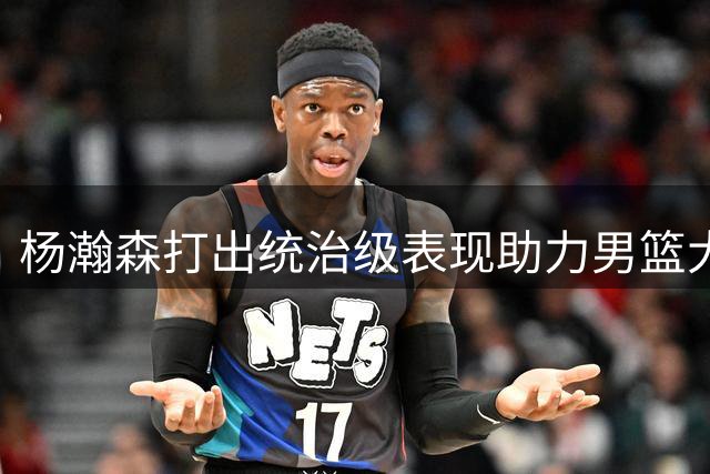 杨瀚森打出统治级表现助力男篮大胜